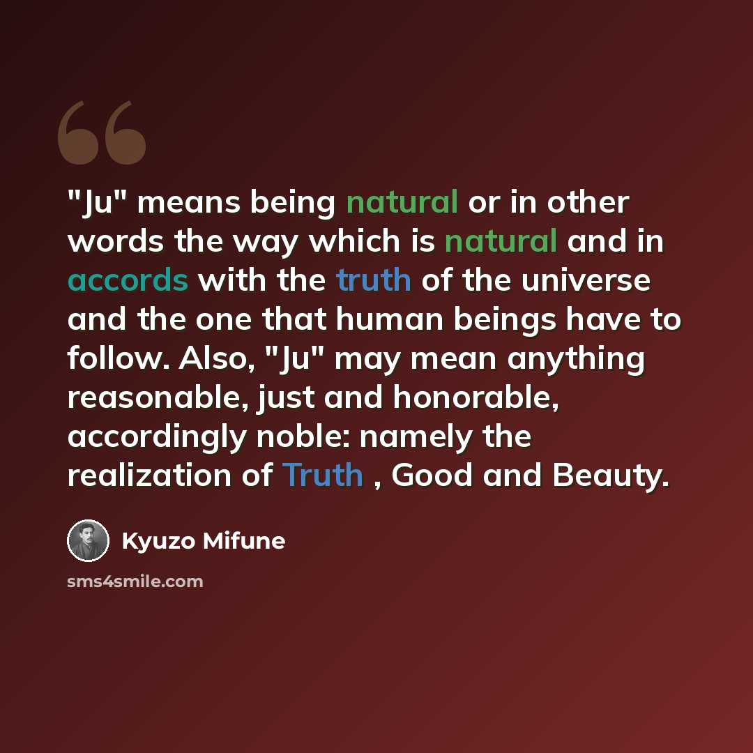 “"Ju" means being natural or in other words the way which is natural and in accords with the truth of the universe and the one that human beings have to follow. Also, "Ju" may mean anything reasonable, just and honorable, accordingly noble: namely the realization of Truth , Good and Beauty.” quote by Kyuzo Mifune