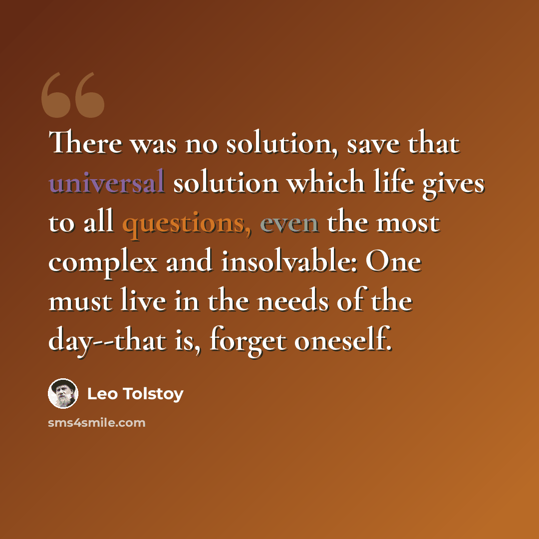“There was no solution, save that universal solution which life gives to all questions, even the most complex and insolvable: One must live in the needs of the day--that is, forget oneself.” quote by Leo Tolstoy