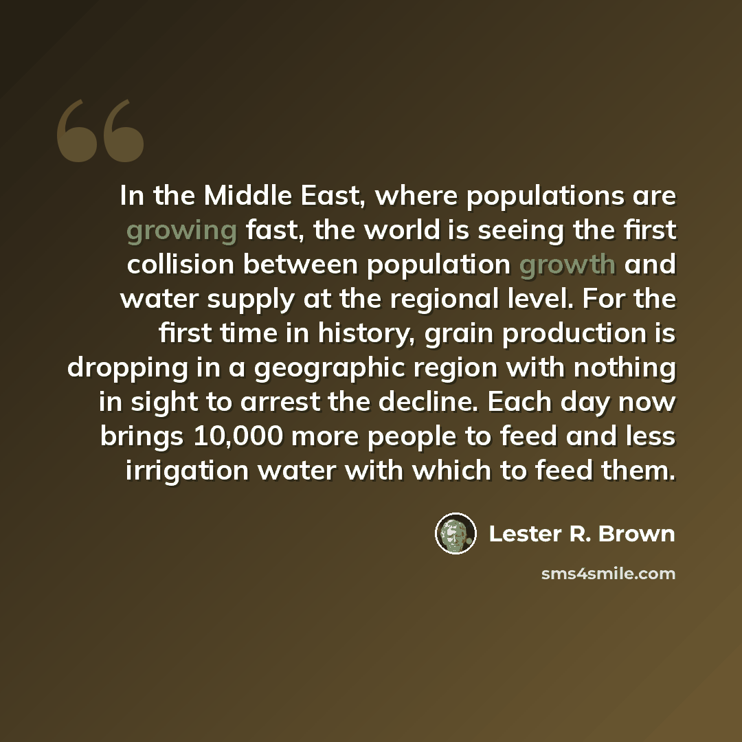 “In the Middle East, where populations are growing fast, the world is seeing the first collision between population growth and water supply at the regional level. For the first time in history, grain production is dropping in a geographic region with nothing in sight to arrest the decline. Each day…” quote by Lester R. Brown