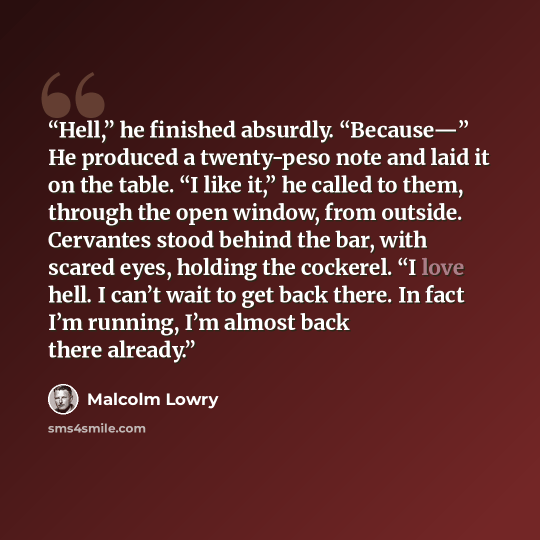 “Hell,” he finished absurdly. “Because—” He produced a twenty-peso note and laid it on the table. “I like it,” he called to them, through the open window, from outside. Cervantes stood behind the bar, with scared eyes, holding the cockerel. “I love hell. I can’t wait to get back there. In fact I’m…” quote by Malcolm Lowry