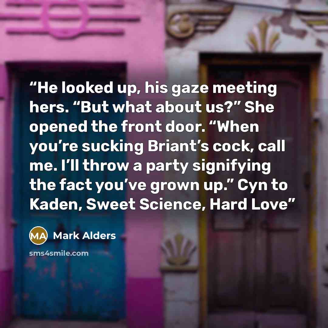 “He looked up, his gaze meeting hers. “But what about us?” She opened the front door. “When you’re sucking Briant’s cock, call me. I’ll throw a party signifying the fact you’ve grown up.” Cyn to Kaden, Sweet Science, Hard Love” quote by Mark Alders