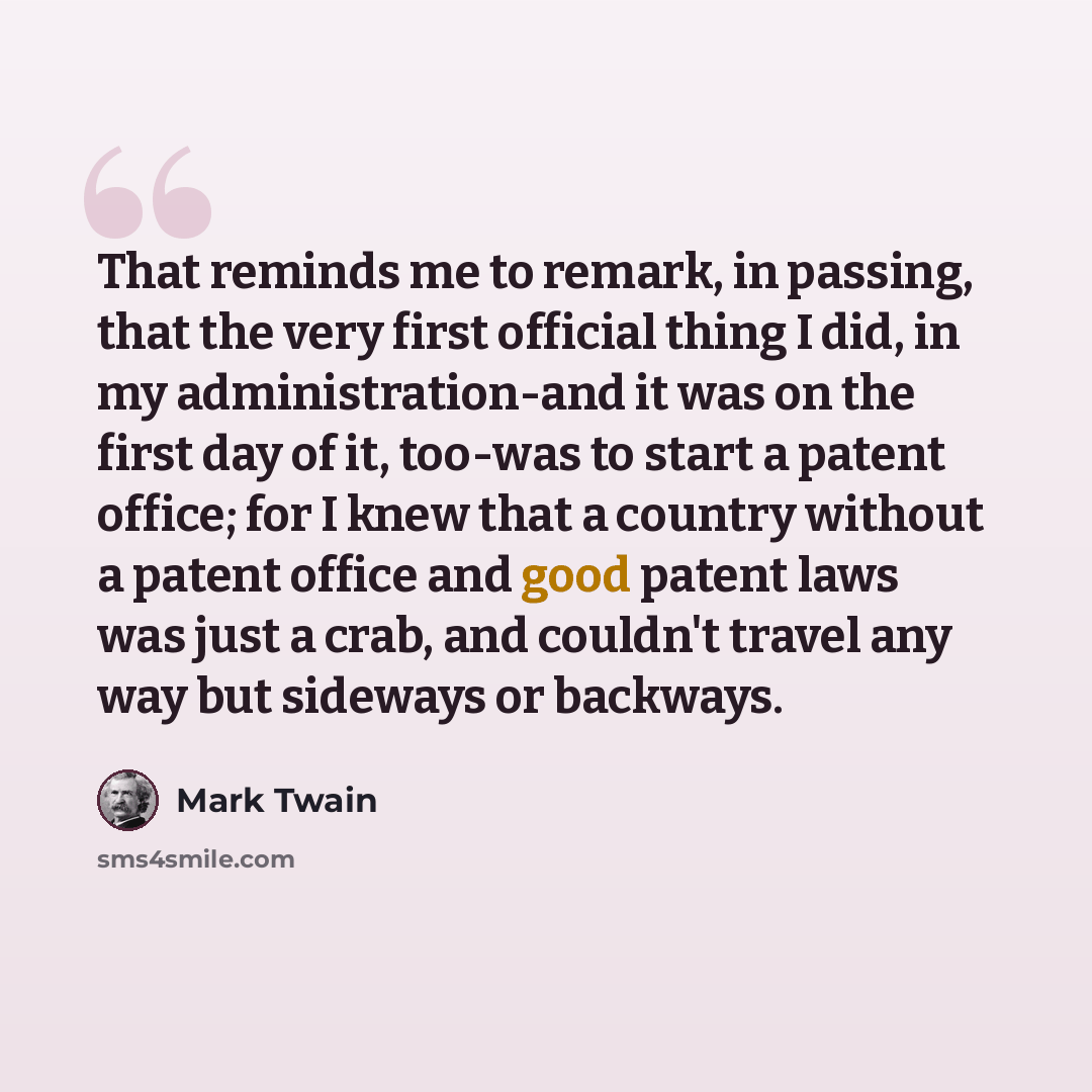 “That reminds me to remark, in passing, that the very first official thing I did, in my administration-and it was on the first day of it, too-was to start a patent office; for I knew that a country without a patent office and good patent laws was just a crab, and couldn't travel any way but…” quote by Mark Twain