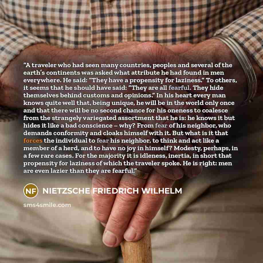 “A traveler who had seen many countries, peoples and several of the earth’s continents was asked what attribute he had found in men everywhere. He said: “They have a propensity for laziness.” To others, it seems that he should have said: “They are all fearful. They hide themselves behind customs…” quote by NIETZSCHE FRIEDRICH WILHELM