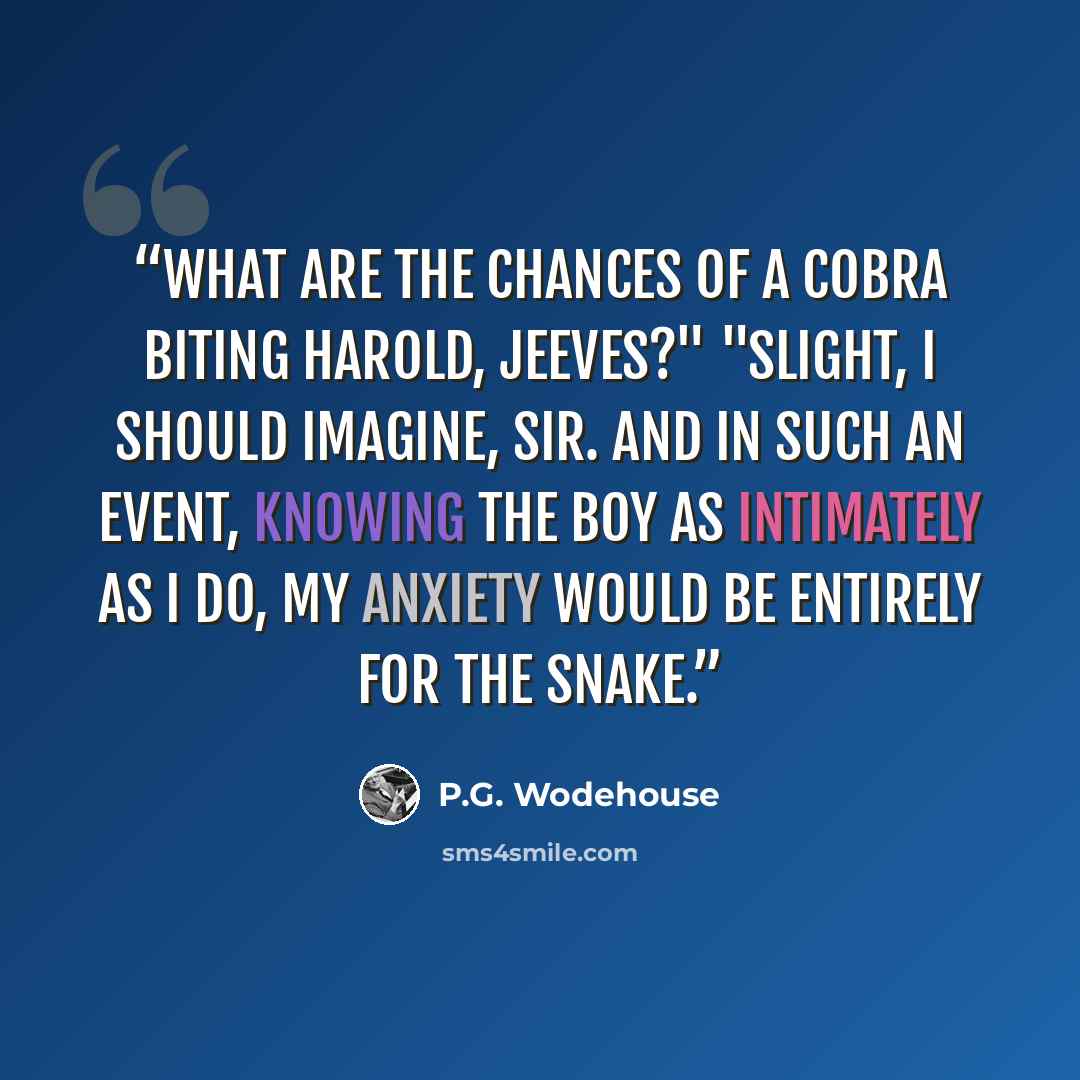 “What are the chances of a cobra biting Harold, Jeeves?" "Slight, I should imagine, sir. And in such an event, knowing the boy as intimately as I do, my anxiety would be entirely for the snake.” quote by P.G. Wodehouse