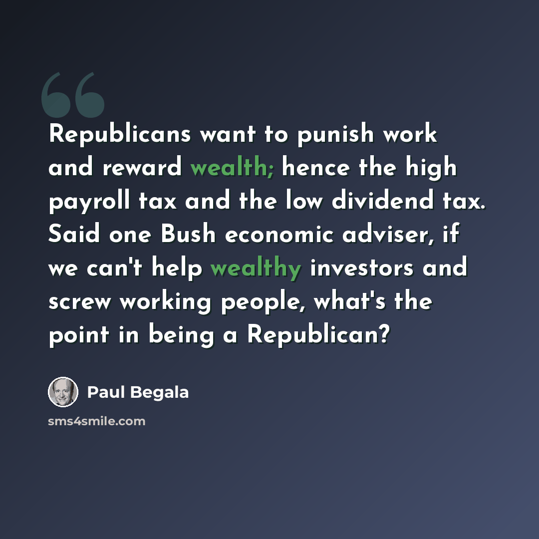 “Republicans want to punish work and reward wealth; hence the high payroll tax and the low dividend tax. Said one Bush economic adviser, if we can't help wealthy investors and screw working people, what's the point in being a Republican?” quote by Paul Begala