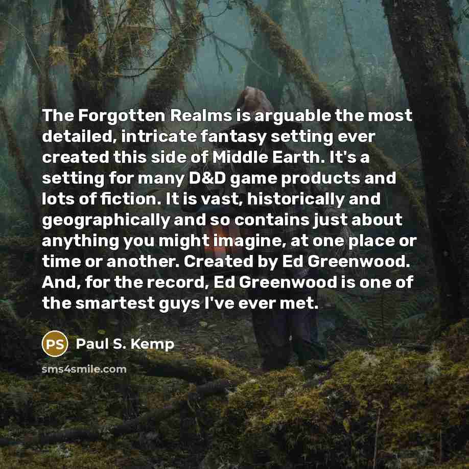 “The Forgotten Realms is arguable the most detailed, intricate fantasy setting ever created this side of Middle Earth. It's a setting for many D&D game products and lots of fiction. It is vast, historically and geographically and so contains just about anything you might imagine, at one place or…” quote by Paul S. Kemp