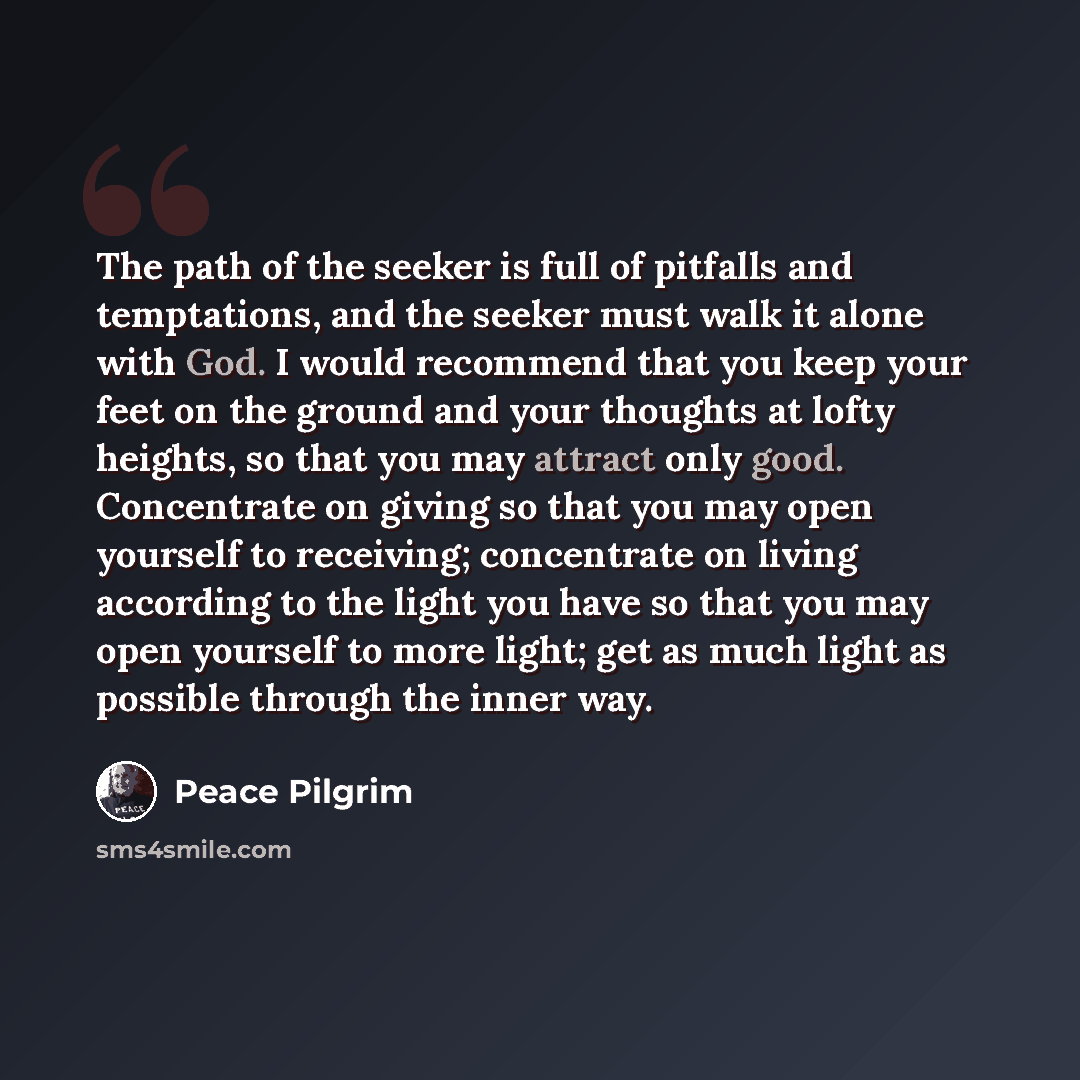 “The path of the seeker is full of pitfalls and temptations, and the seeker must walk it alone with God. I would recommend that you keep your feet on the ground and your thoughts at lofty heights, so that you may attract only good. Concentrate on giving so that you may open yourself to receiving…” quote by Peace Pilgrim