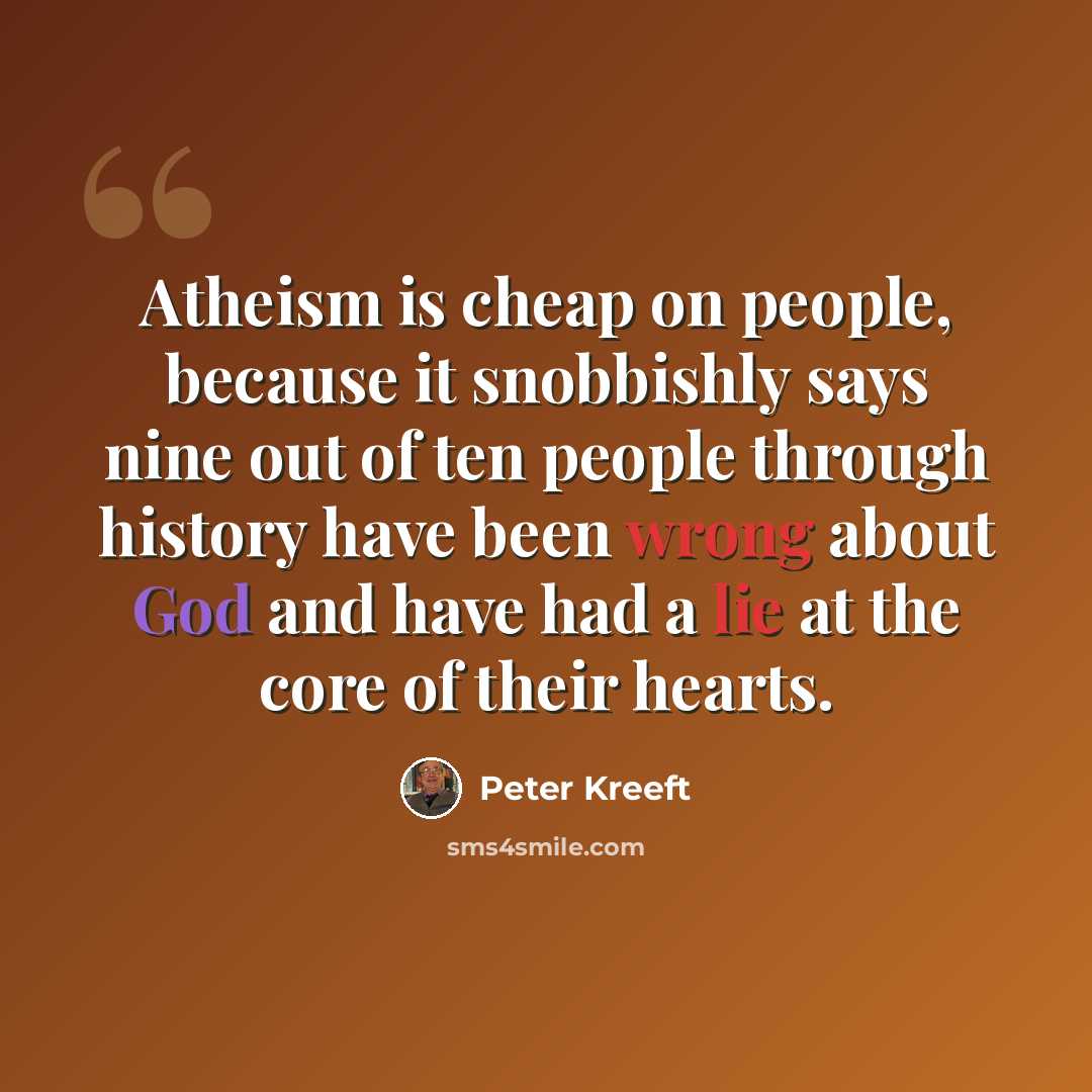 “Atheism is cheap on people, because it snobbishly says nine out of ten people through history have been wrong about God and have had a lie at the core of their hearts.” quote by Peter Kreeft