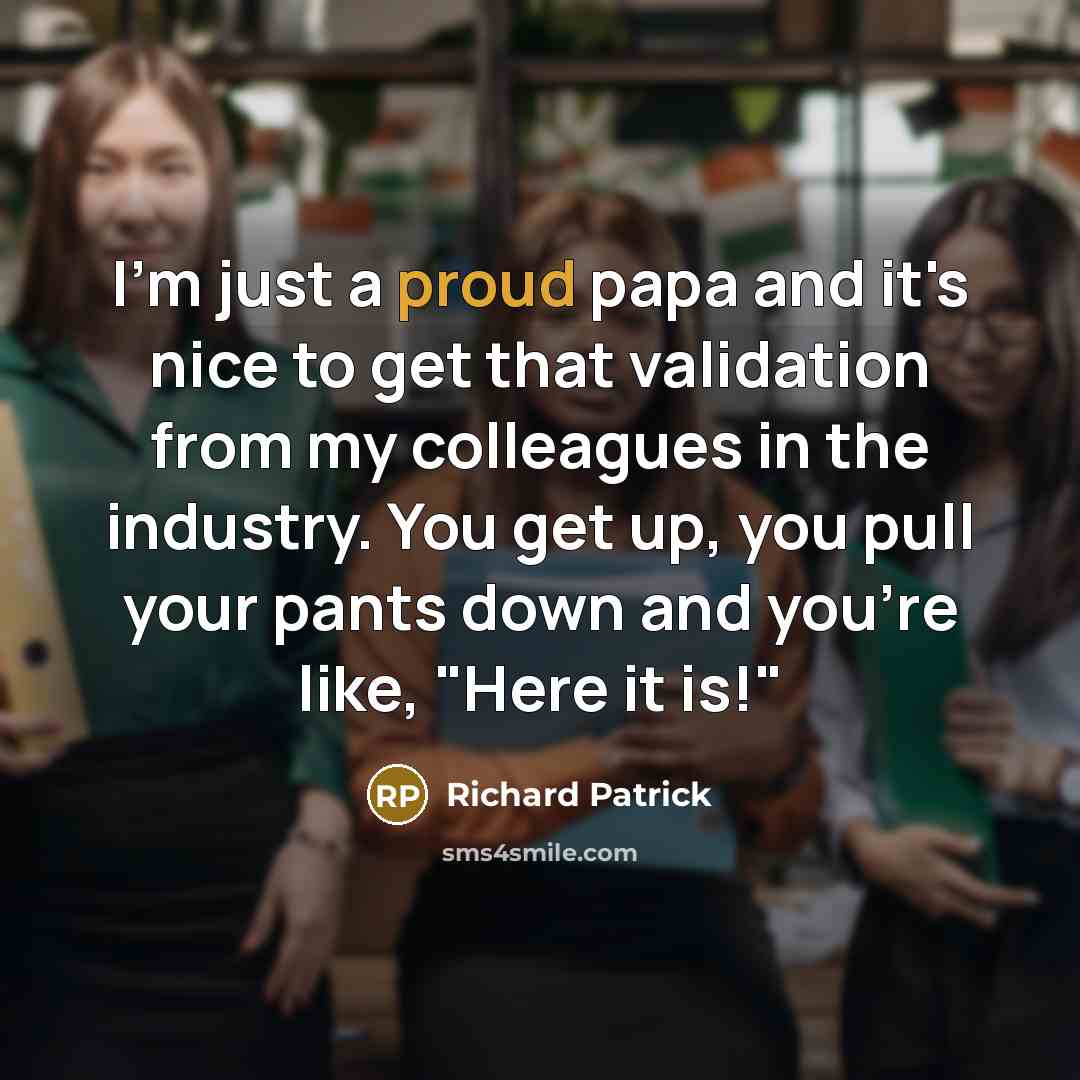 “I'm just a proud papa and it's nice to get that validation from my colleagues in the industry. You get up, you pull your pants down and you're like, "Here it is!"” quote by Richard Patrick