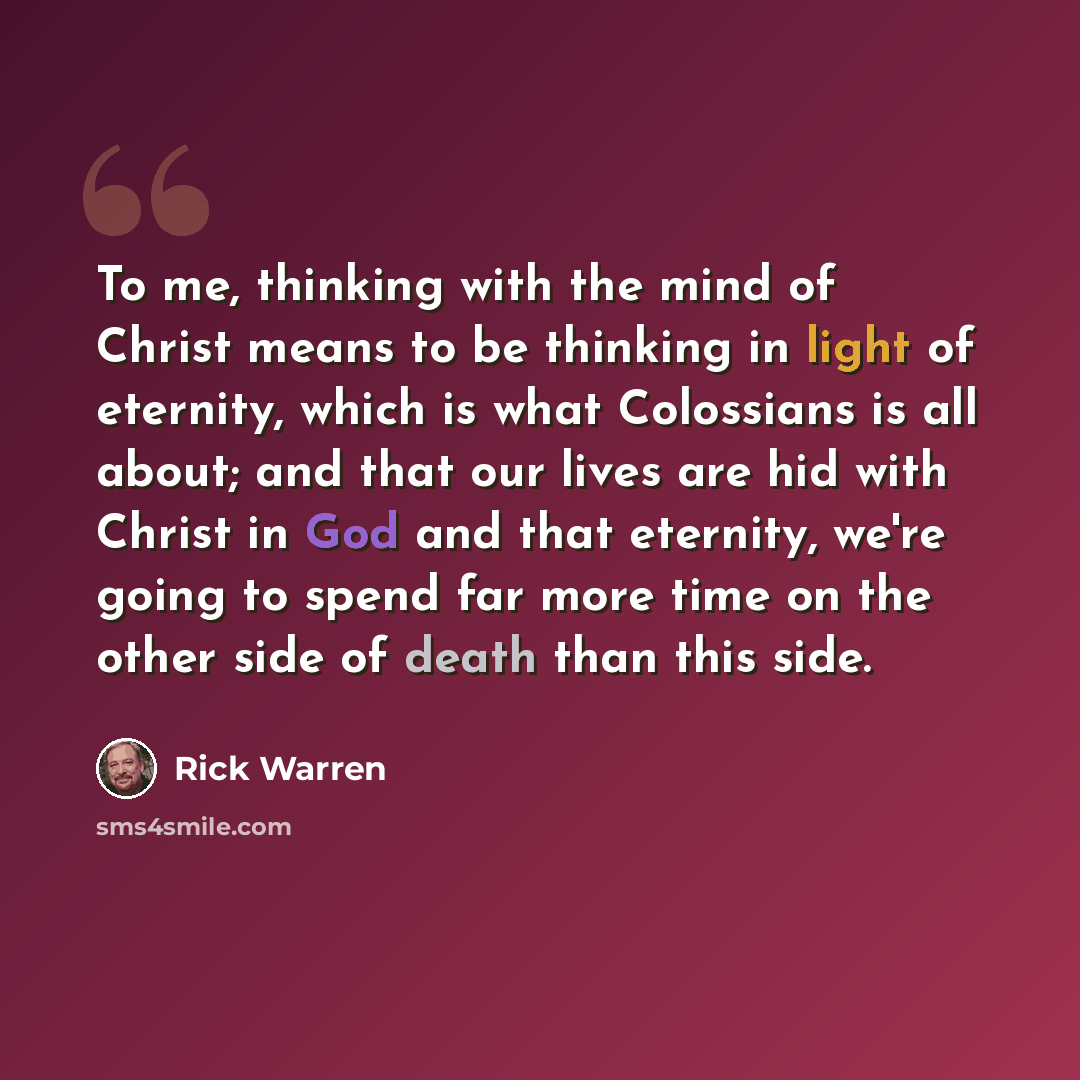 “To me, thinking with the mind of Christ means to be thinking in light of eternity, which is what Colossians is all about; and that our lives are hid with Christ in God and that eternity, we're going to spend far more time on the other side of death than this side.” quote by Rick Warren