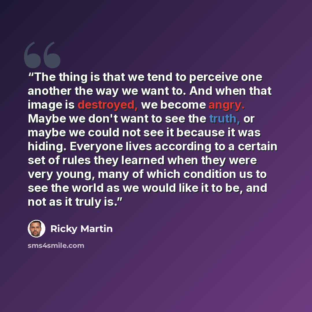 “The thing is that we tend to perceive one another the way we want to. And when that image is destroyed, we become angry. Maybe we don't want to see the truth, or maybe we could not see it because it was hiding. Everyone lives according to a certain set of rules they learned when they were very…” quote by Ricky Martin