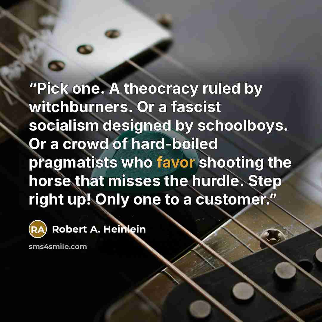 “Pick one. A theocracy ruled by witchburners. Or a fascist socialism designed by schoolboys. Or a crowd of hard-boiled pragmatists who favor shooting the horse that misses the hurdle. Step right up! Only one to a customer.” quote by Robert A. Heinlein