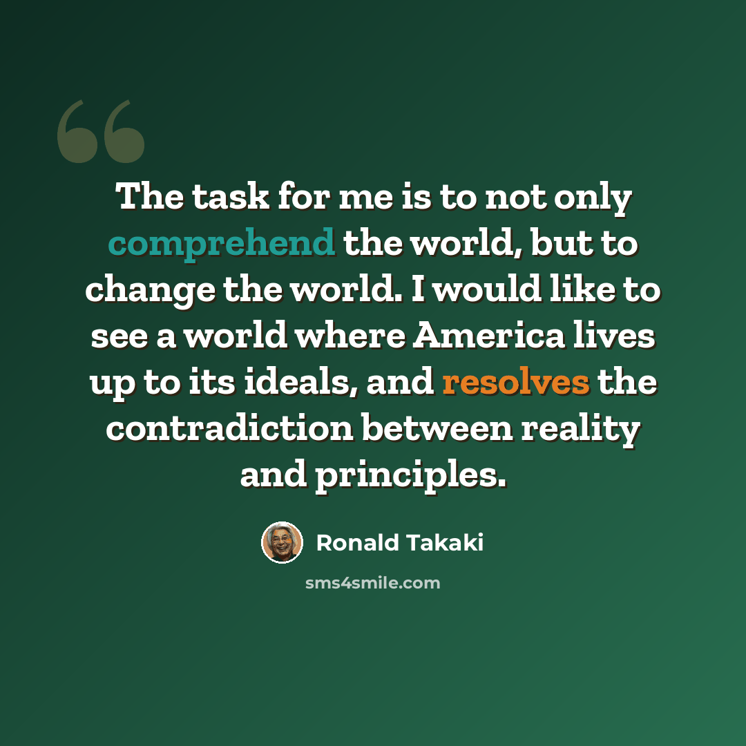 “The task for me is to not only comprehend the world, but to change the world. I would like to see a world where America lives up to its ideals, and resolves the contradiction between reality and principles.” quote by Ronald Takaki