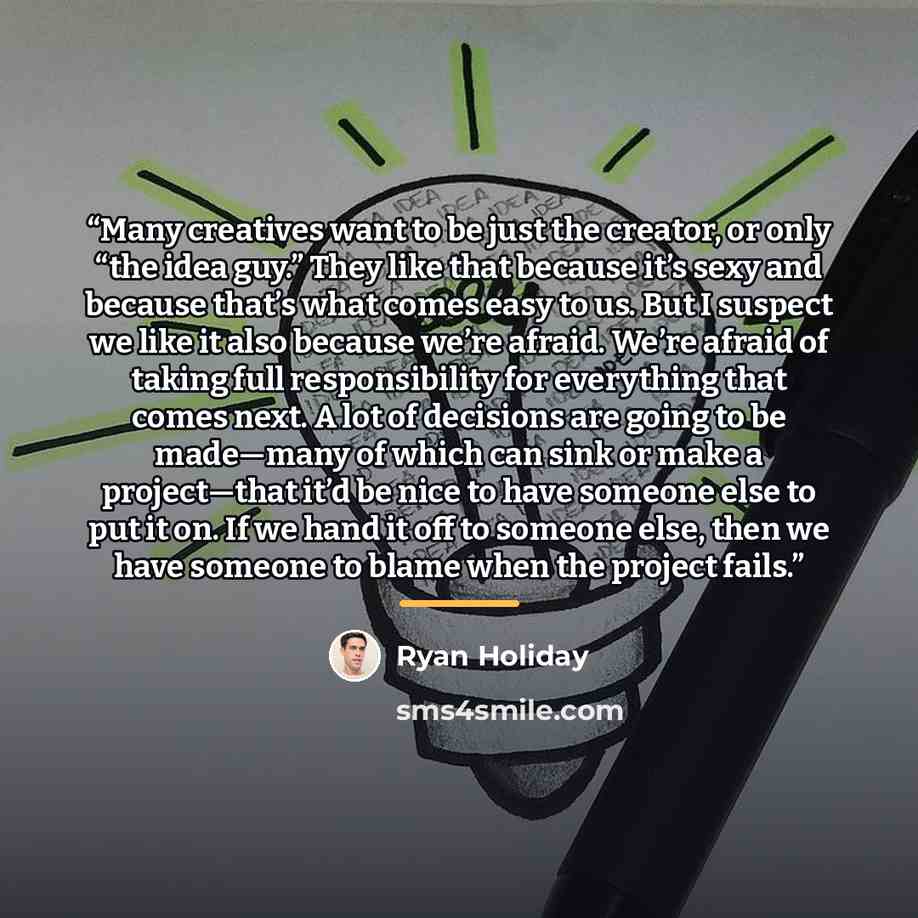 “Many creatives want to be just the creator, or only “the idea guy.” They like that because it’s sexy and because that’s what comes easy to us. But I suspect we like it also because we’re afraid. We’re afraid of taking full responsibility for everything that comes next. A lot of decisions are going…” quote by Ryan Holiday