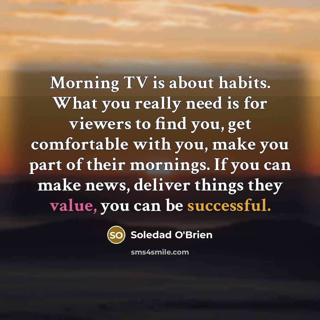“Morning TV is about habits. What you really need is for viewers to find you, get comfortable with you, make you part of their mornings. If you can make news, deliver things they value, you can be successful.” quote by Soledad O'Brien