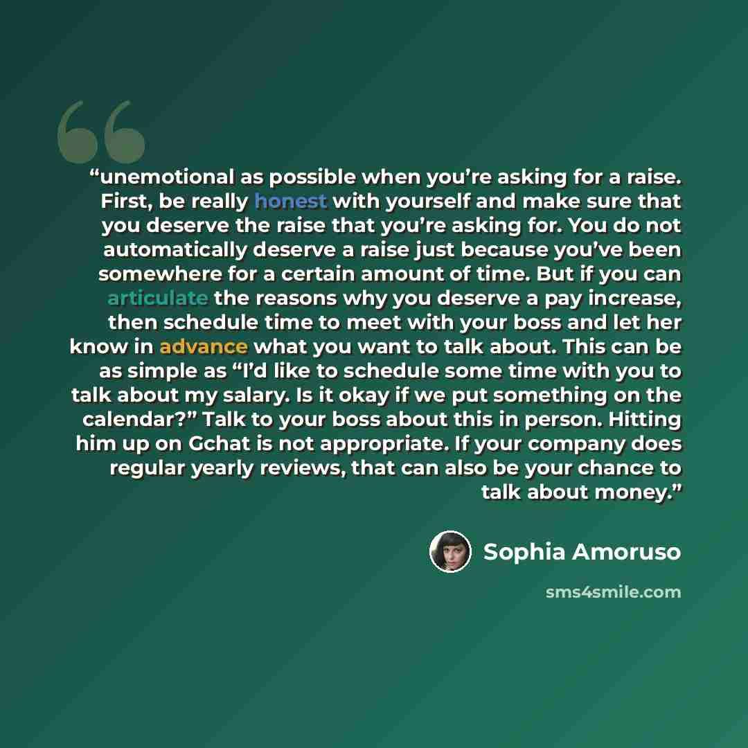 “unemotional as possible when you’re asking for a raise. First, be really honest with yourself and make sure that you deserve the raise that you’re asking for. You do not automatically deserve a raise just because you’ve been somewhere for a certain amount of time. But if you can articulate the…” quote by Sophia Amoruso