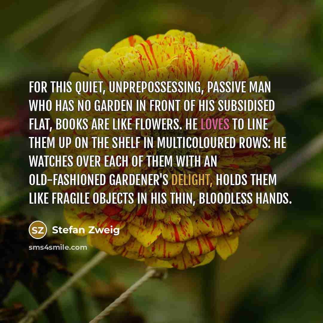 “For this quiet, unprepossessing, passive man who has no garden in front of his subsidised flat, books are like flowers. He loves to line them up on the shelf in multicoloured rows: he watches over each of them with an old-fashioned gardener's delight, holds them like fragile objects in his thin…” quote by Stefan Zweig