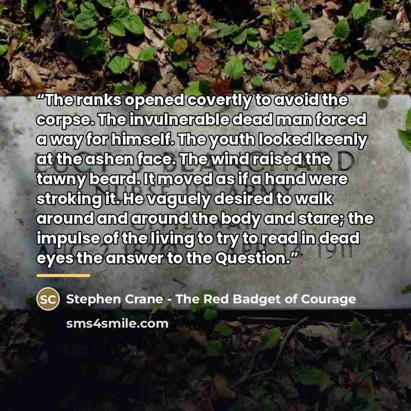 “The ranks opened covertly to avoid the corpse. The invulnerable dead man forced a way for himself. The youth looked keenly at the ashen face. The wind raised the tawny beard. It moved as if a hand were stroking it. He vaguely desired to walk around and around the body and stare; the impulse of the…” quote by Stephen Crane - The Red Badget of Courage