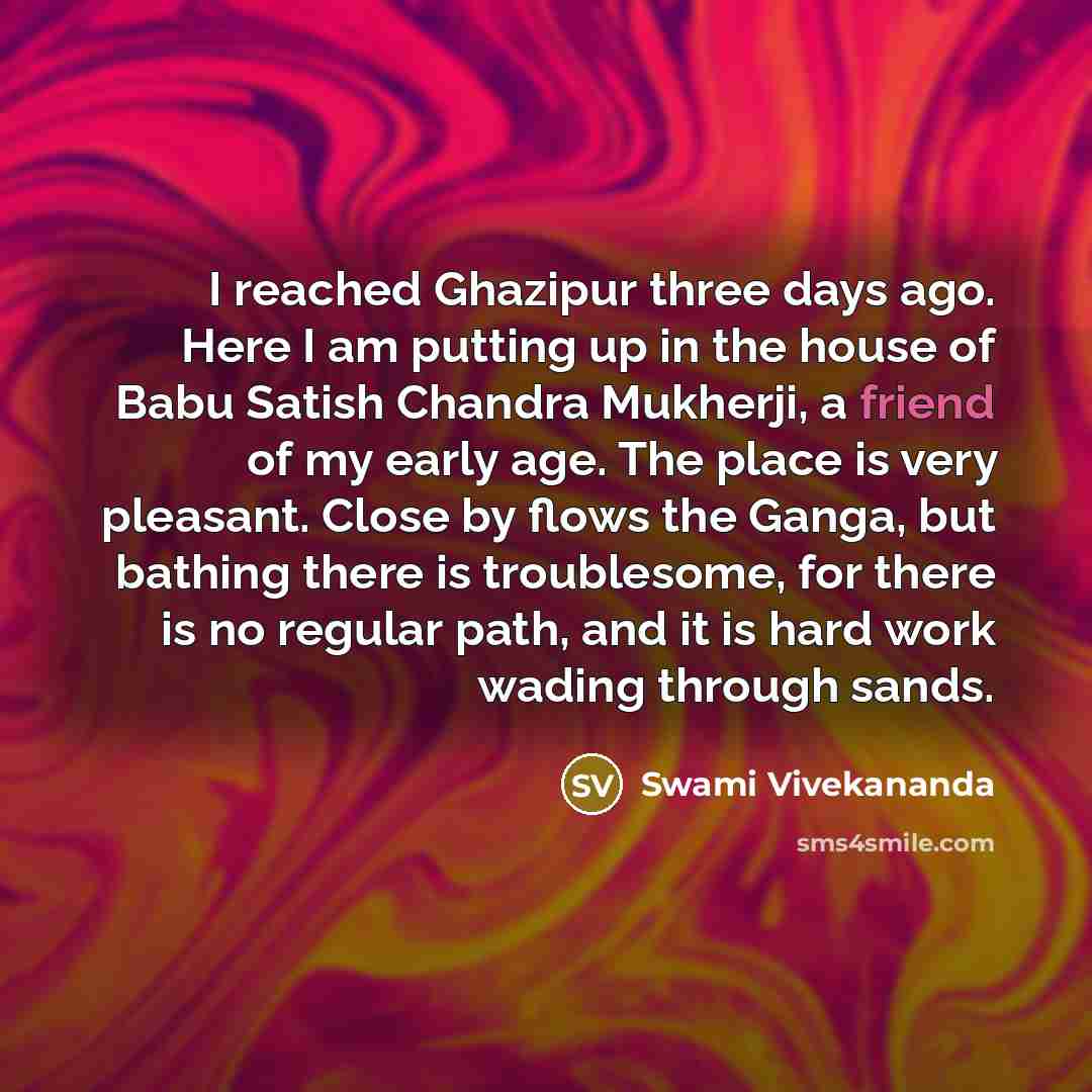“I reached Ghazipur three days ago. Here I am putting up in the house of Babu Satish Chandra Mukherji, a friend of my early age. The place is very pleasant. Close by flows the Ganga, but bathing there is troublesome, for there is no regular path, and it is hard work wading through sands.” quote by Swami Vivekananda