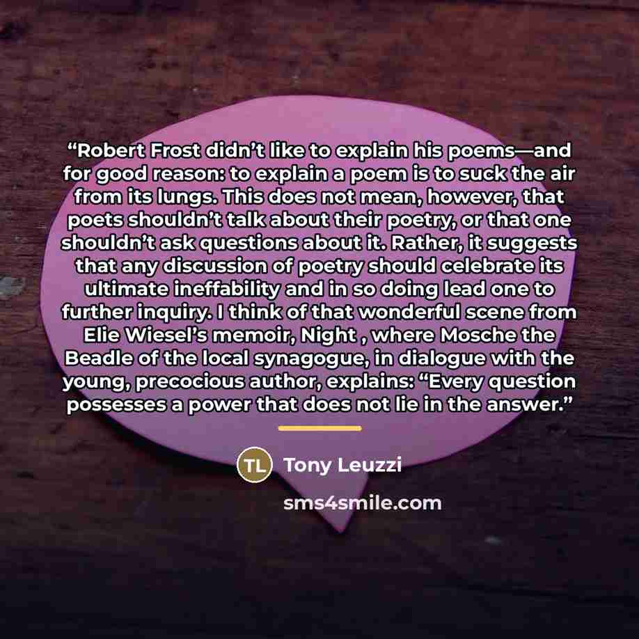 “Robert Frost didn’t like to explain his poems—and for good reason: to explain a poem is to suck the air from its lungs. This does not mean, however, that poets shouldn’t talk about their poetry, or that one shouldn’t ask questions about it. Rather, it suggests that any discussion of poetry should…” quote by Tony Leuzzi