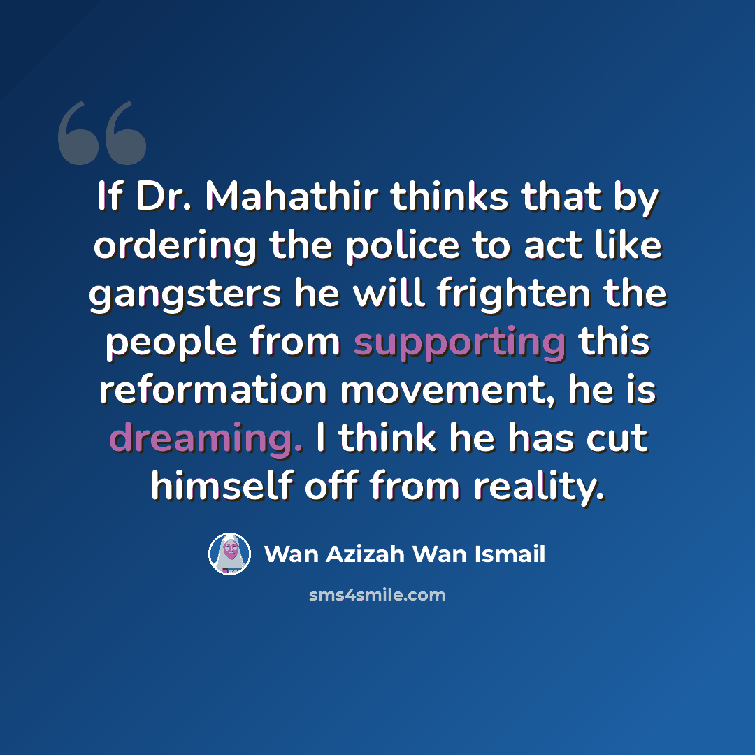 “If Dr. Mahathir thinks that by ordering the police to act like gangsters he will frighten the people from supporting this reformation movement, he is dreaming. I think he has cut himself off from reality.” quote by Wan Azizah Wan Ismail