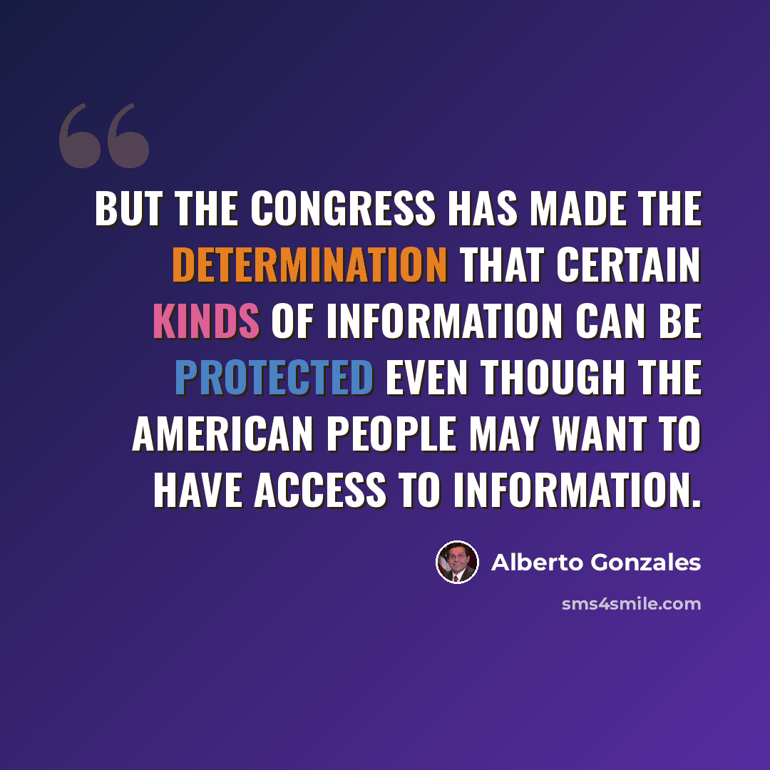 “But the Congress has made the determination that certain kinds of information can be protected even though the American people may want to have access to information.” quote by Alberto Gonzales