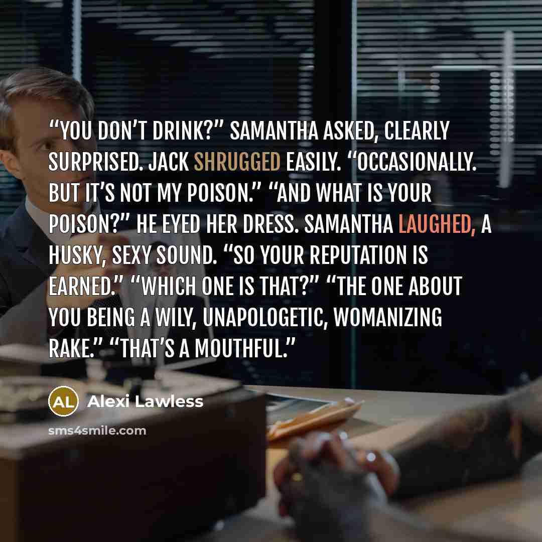 “You don’t drink?” Samantha asked, clearly surprised. Jack shrugged easily. “Occasionally. But it’s not my poison.” “And what is your poison?” He eyed her dress. Samantha laughed, a husky, sexy sound. “So your reputation is earned.” “Which one is that?” “The one about you being a wily…” quote by Alexi Lawless