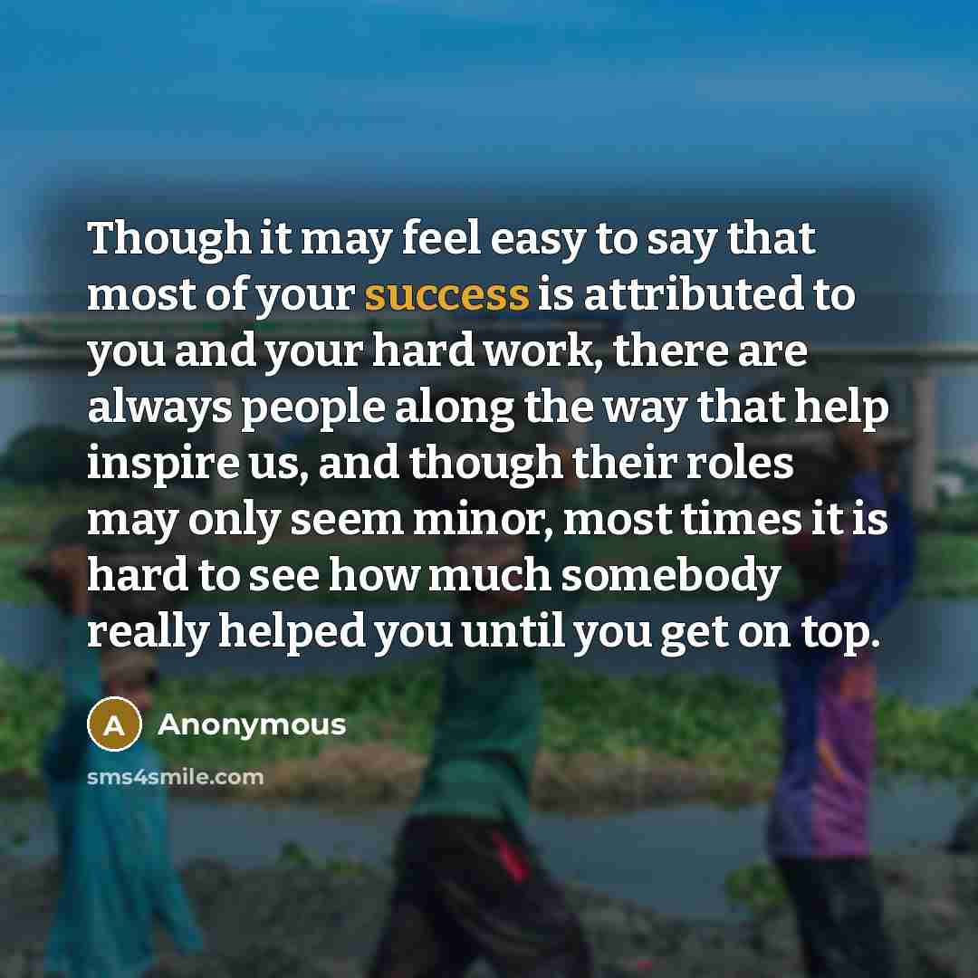 “Though it may feel easy to say that most of your success is attributed to you and your hard work, there are always people along the way that help inspire us, and though their roles may only seem minor, most times it is hard to see how much somebody really helped you until you get on top.” quote by Anonymous