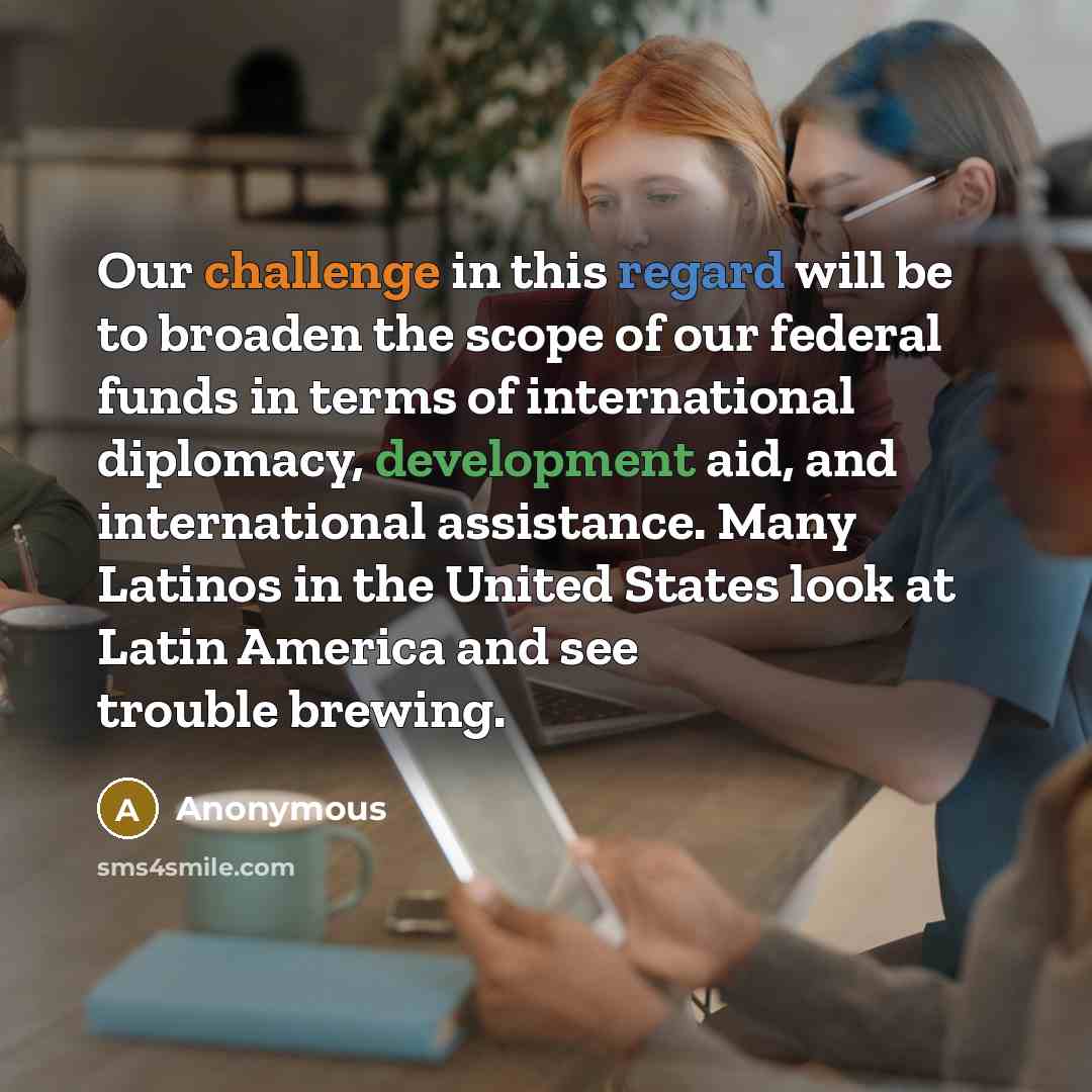 “Our challenge in this regard will be to broaden the scope of our federal funds in terms of international diplomacy, development aid, and international assistance. Many Latinos in the United States look at Latin America and see trouble brewing.” quote by Anonymous