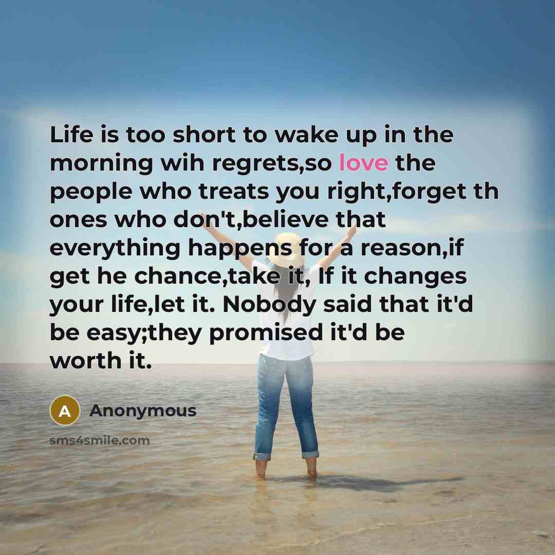 “Life is too short to wake up in the morning wih regrets,so love the people who treats you right,forget th ones who don't,believe that everything happens for a reason,if get he chance,take it, If it changes your life,let it. Nobody said that it'd be easy;they promised it'd be worth it.” quote by Anonymous