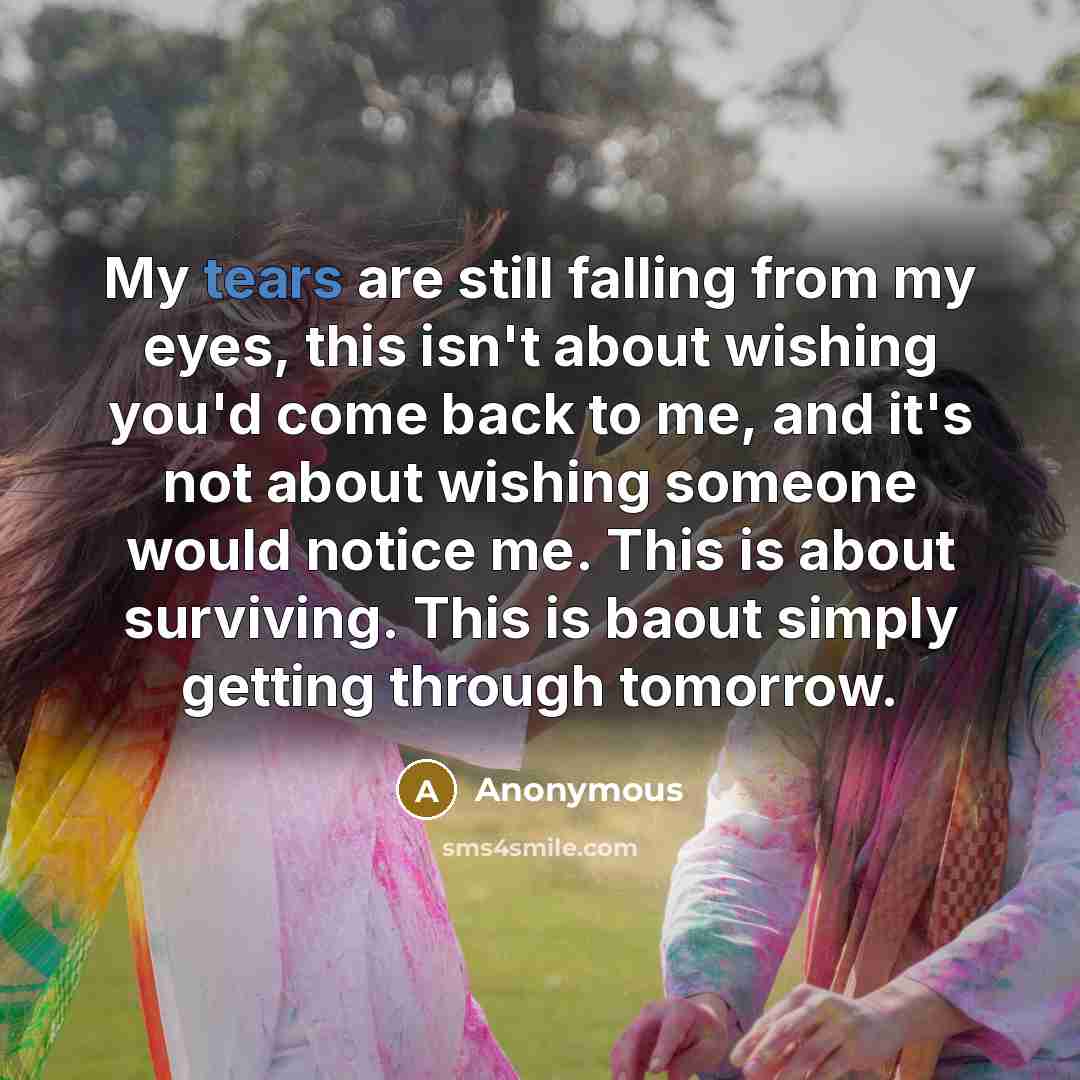 “My tears are still falling from my eyes, this isn't about wishing you'd come back to me, and it's not about wishing someone would notice me. This is about surviving. This is baout simply getting through tomorrow.” quote by Anonymous
