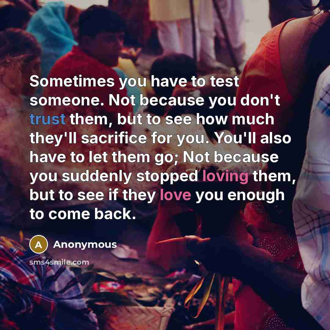 “Sometimes you have to test someone. Not because you don't trust them, but to see how much they'll sacrifice for you. You'll also have to let them go; Not because you suddenly stopped loving them, but to see if they love you enough to come back.” quote by Anonymous
