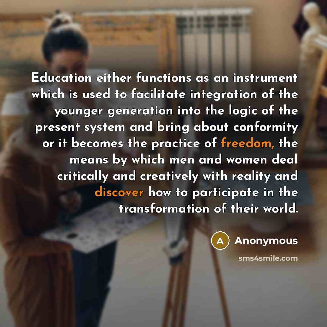 “Education either functions as an instrument which is used to facilitate integration of the younger generation into the logic of the present system and bring about conformity or it becomes the practice of freedom, the means by which men and women deal critically and creatively with reality and…” quote by Anonymous