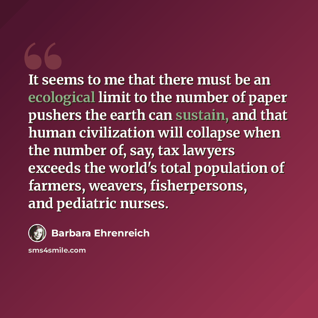 “It seems to me that there must be an ecological limit to the number of paper pushers the earth can sustain, and that human civilization will collapse when the number of, say, tax lawyers exceeds the world's total population of farmers, weavers, fisherpersons, and pediatric nurses.” quote by Barbara Ehrenreich