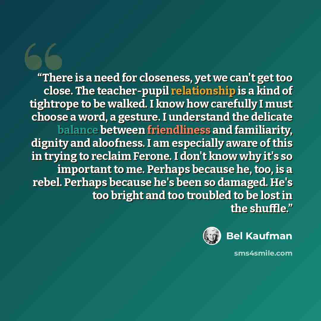 “There is a need for closeness, yet we can't get too close. The teacher-pupil relationship is a kind of tightrope to be walked. I know how carefully I must choose a word, a gesture. I understand the delicate balance between friendliness and familiarity, dignity and aloofness. I am especially aware…” quote by Bel Kaufman