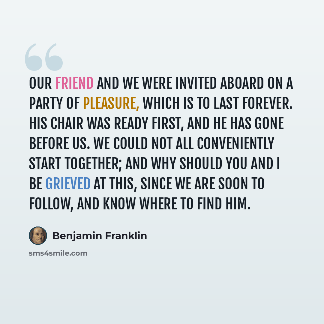 “Our friend and we were invited aboard on a party of pleasure, which is to last forever. His chair was ready first, and he has gone before us. We could not all conveniently start together; and why should you and I be grieved at this, since we are soon to follow, and know where to find him.” quote by Benjamin Franklin