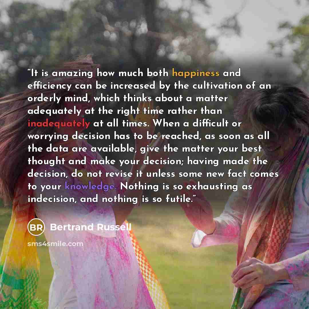 “It is amazing how much both happiness and efficiency can be increased by the cultivation of an orderly mind, which thinks about a matter adequately at the right time rather than inadequately at all times. When a difficult or worrying decision has to be reached, as soon as all the data are…” quote by Bertrand Russell