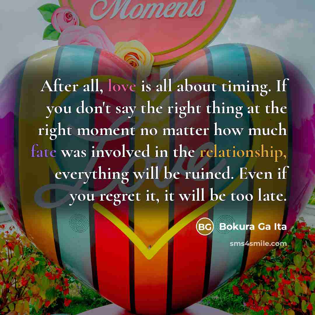 “After all, love is all about timing. If you don't say the right thing at the right moment no matter how much fate was involved in the relationship, everything will be ruined. Even if you regret it, it will be too late.” quote by Bokura Ga Ita