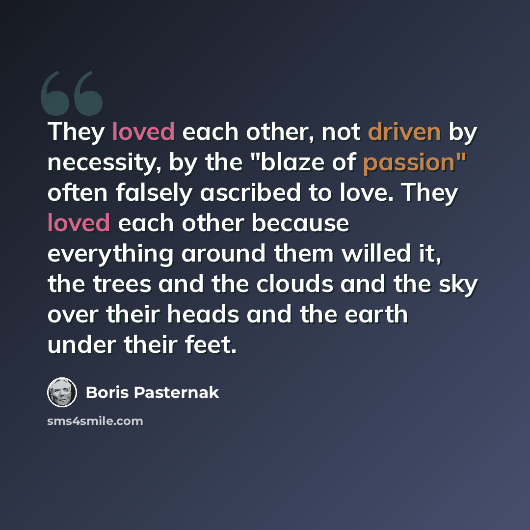 “They loved each other, not driven by necessity, by the "blaze of passion" often falsely ascribed to love. They loved each other because everything around them willed it, the trees and the clouds and the sky over their heads and the earth under their feet.” quote by Boris Pasternak
