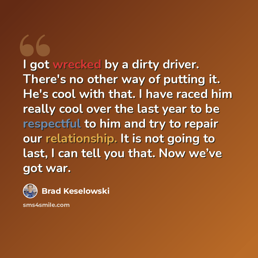 “I got wrecked by a dirty driver. There's no other way of putting it. He's cool with that. I have raced him really cool over the last year to be respectful to him and try to repair our relationship. It is not going to last, I can tell you that. Now we’ve got war.” quote by Brad Keselowski