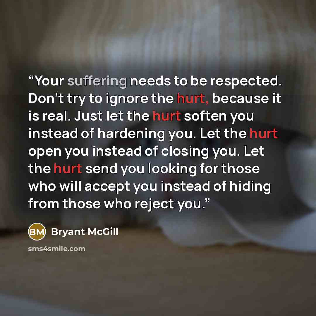 “Your suffering needs to be respected. Don't try to ignore the hurt, because it is real. Just let the hurt soften you instead of hardening you. Let the hurt open you instead of closing you. Let the hurt send you looking for those who will accept you instead of hiding from those who reject you.” quote by Bryant McGill