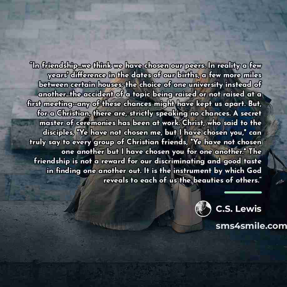 “In friendship...we think we have chosen our peers. In reality a few years' difference in the dates of our births, a few more miles between certain houses, the choice of one university instead of another...the accident of a topic being raised or not raised at a first meeting--any of these chances…” quote by C.S. Lewis