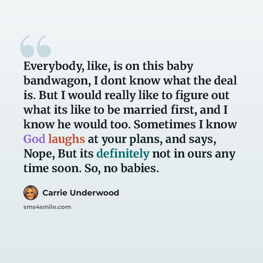 “Everybody, like, is on this baby bandwagon, I dont know what the deal is. But I would really like to figure out what its like to be married first, and I know he would too. Sometimes I know God laughs at your plans, and says, Nope, But its definitely not in ours any time soon. So, no babies.” quote by Carrie Underwood