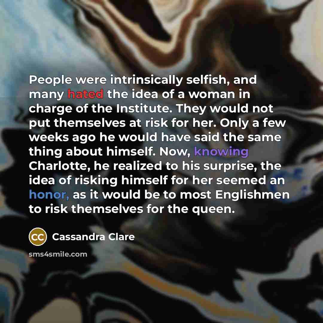 “People were intrinsically selfish, and many hated the idea of a woman in charge of the Institute. They would not put themselves at risk for her. Only a few weeks ago he would have said the same thing about himself. Now, knowing Charlotte, he realized to his surprise, the idea of risking himself…” quote by Cassandra Clare