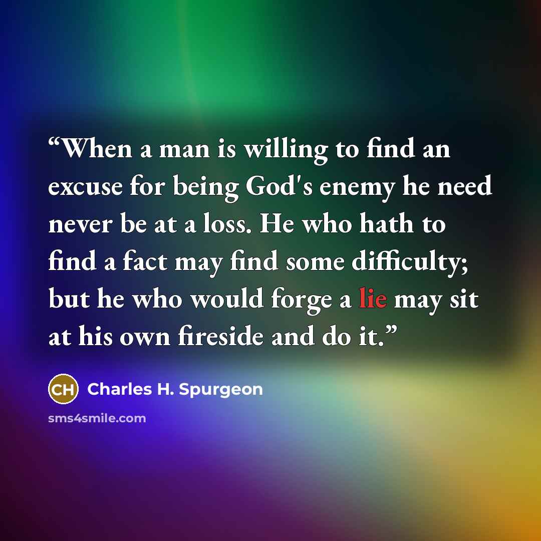 “When a man is willing to find an excuse for being God's enemy he need never be at a loss. He who hath to find a fact may find some difficulty; but he who would forge a lie may sit at his own fireside and do it.” quote by Charles H. Spurgeon