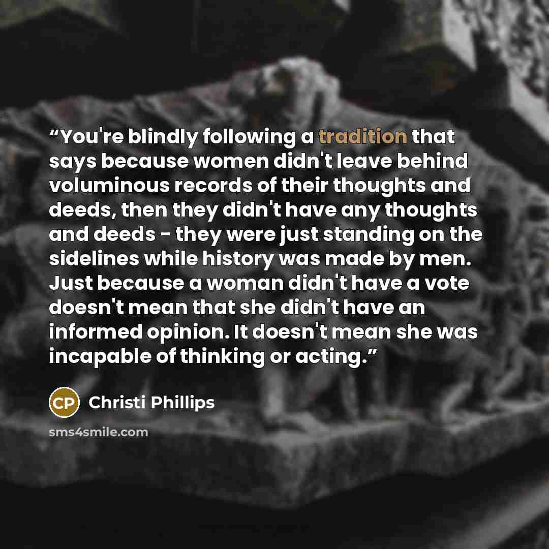 “You're blindly following a tradition that says because women didn't leave behind voluminous records of their thoughts and deeds, then they didn't have any thoughts and deeds - they were just standing on the sidelines while history was made by men. Just because a woman didn't have a vote doesn't…” quote by Christi Phillips