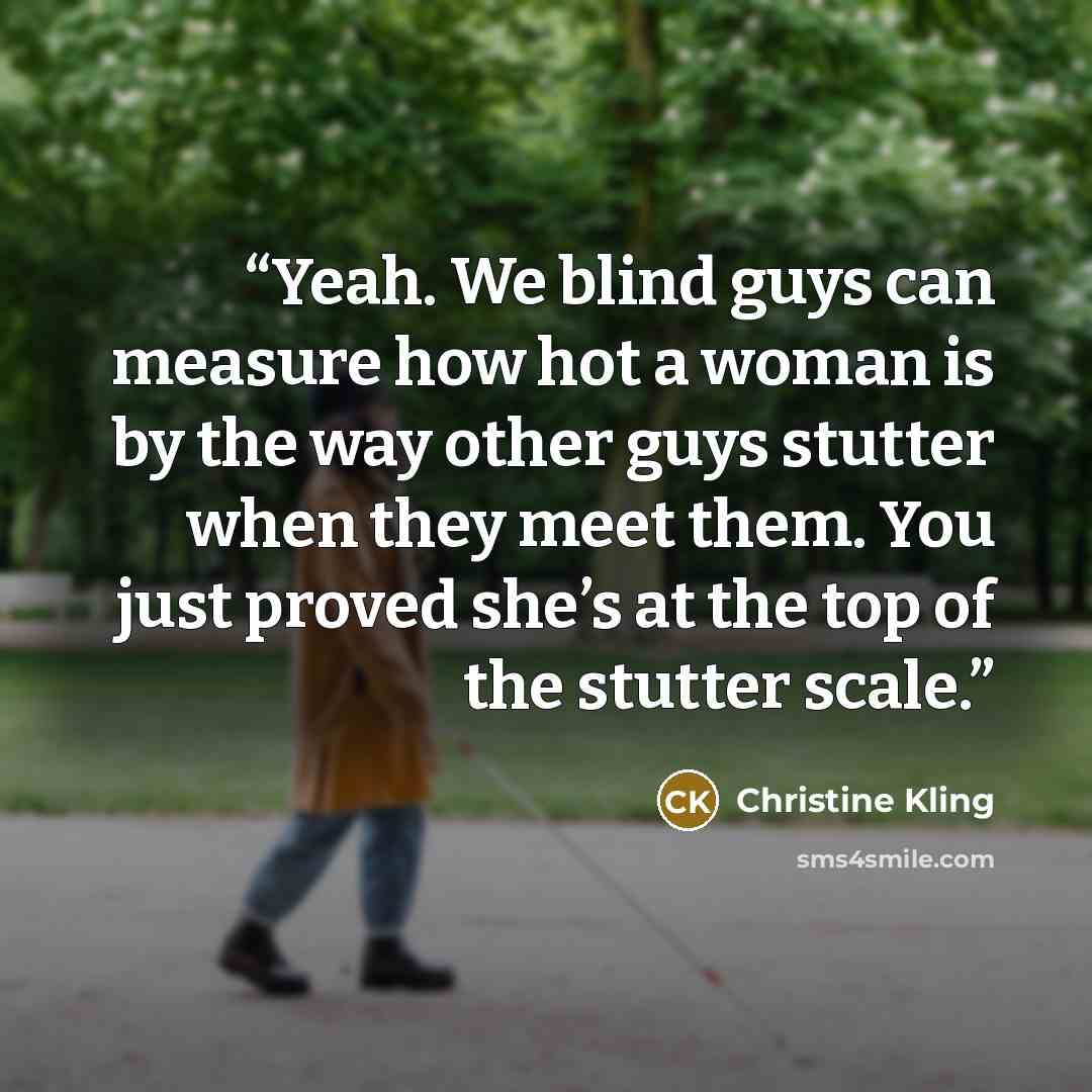 “Yeah. We blind guys can measure how hot a woman is by the way other guys stutter when they meet them. You just proved she’s at the top of the stutter scale.” quote by Christine Kling