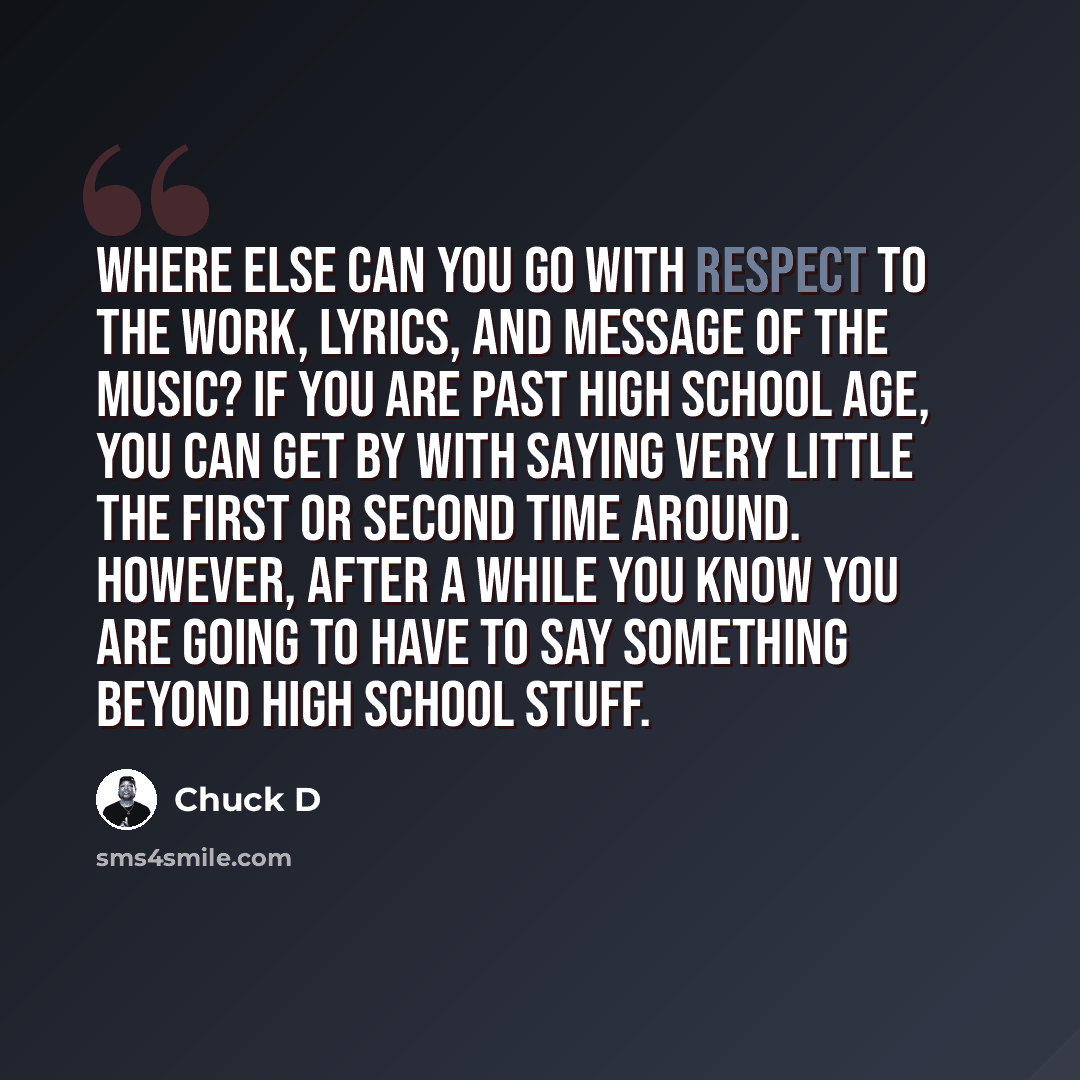 “Where else can you go with respect to the work, lyrics, and message of the music? If you are past high school age, you can get by with saying very little the first or second time around. However, after a while you know you are going to have to say something beyond high school stuff.” quote by Chuck D