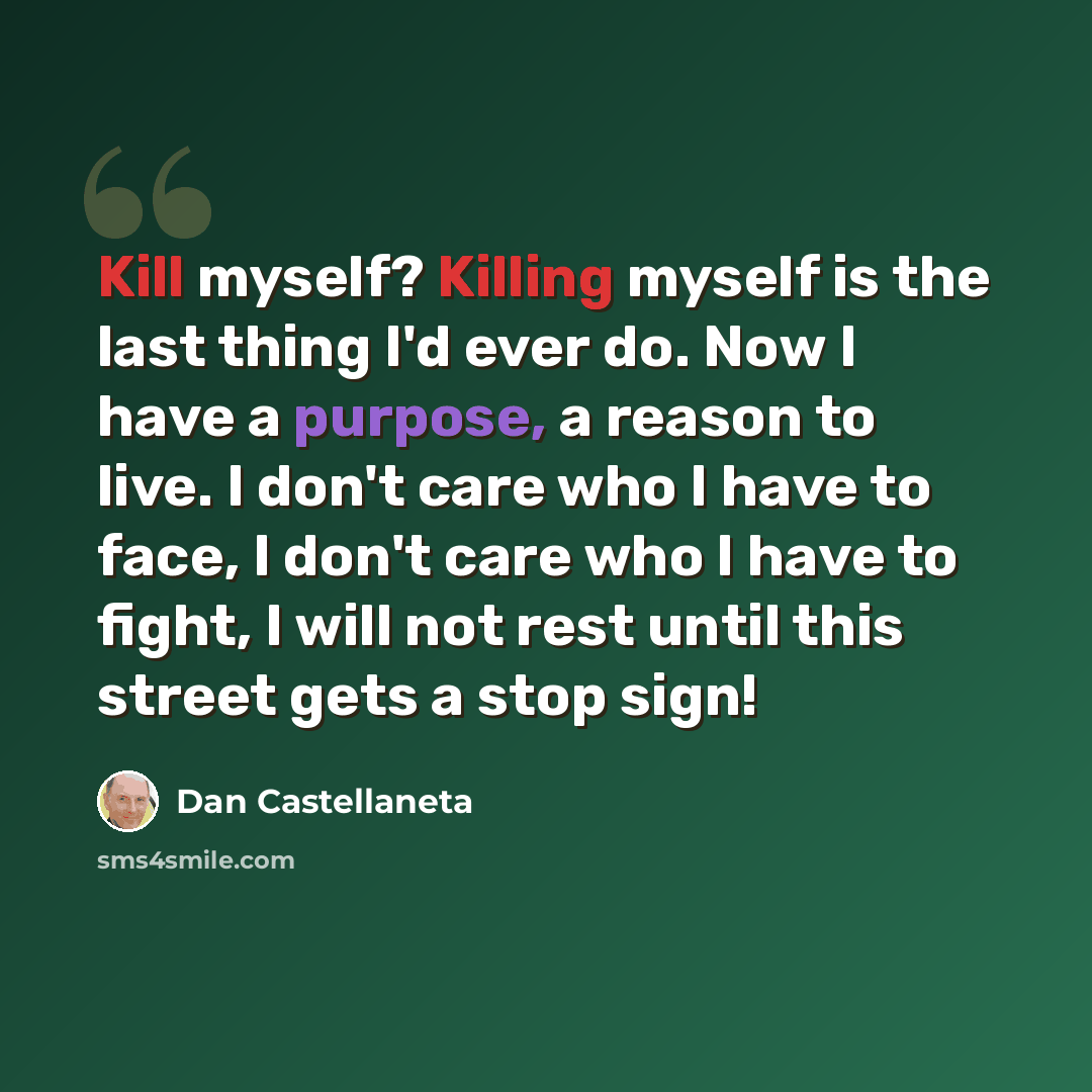 “Kill myself? Killing myself is the last thing I'd ever do. Now I have a purpose, a reason to live. I don't care who I have to face, I don't care who I have to fight, I will not rest until this street gets a stop sign!” quote by Dan Castellaneta