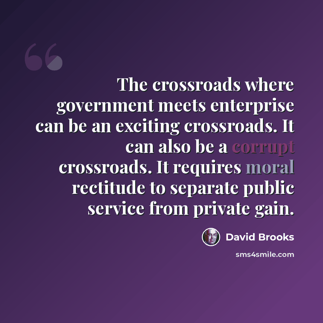 “The crossroads where government meets enterprise can be an exciting crossroads. It can also be a corrupt crossroads. It requires moral rectitude to separate public service from private gain.” quote by David Brooks